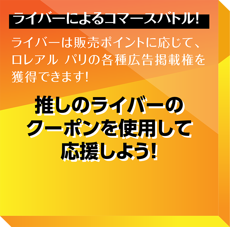 ライバーが販売バトル！一番売るのは誰だ？
ライバーは売った数に応じて
ロレアルパリの広告やショッピングサイトにて
ご自身の掲載権を得ることができます。
推しのライバーから購入して応援しよう！